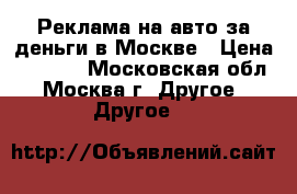 Реклама на авто за деньги в Москве › Цена ­ 5 000 - Московская обл., Москва г. Другое » Другое   